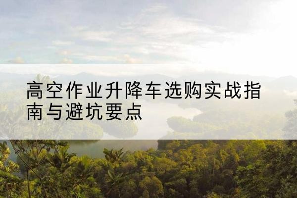 西藏升降车怎么选-高空作业升降车选购实战指南与避坑要点