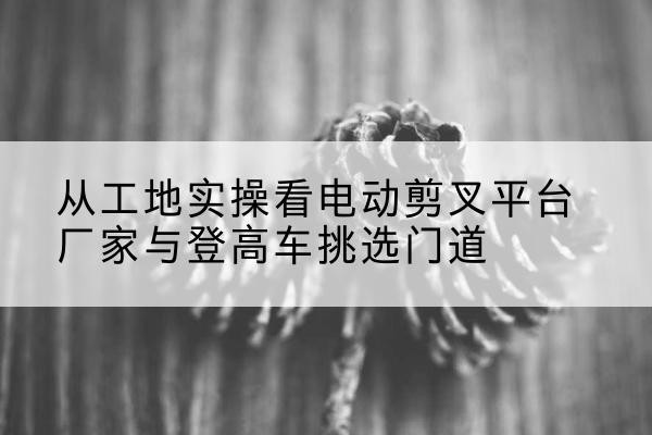 西藏电动剪叉升降平台厂家-从工地实操看电动剪叉平台厂家与登高车挑选门道