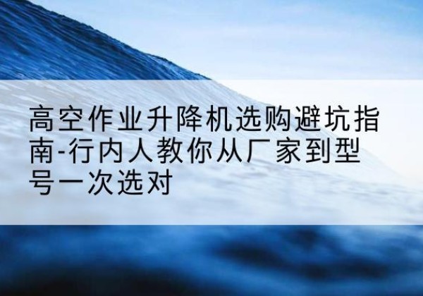 西藏升降平台厂家-高空作业升降机选购避坑指南-行内人教你从厂家到型号一次选对