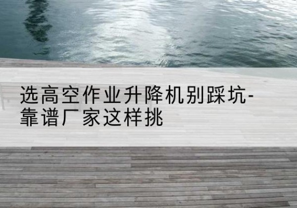 西藏剪叉式升降机厂家-选高空作业升降机别踩坑-靠谱厂家这样挑