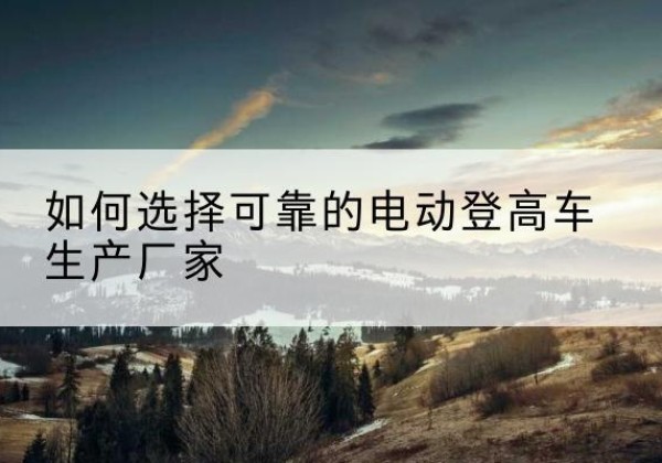 西藏电动登高车厂家-如何选择可靠的电动登高车生产厂家