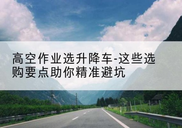 西藏升降车厂家-高空作业选升降车-这些选购要点助你*避坑
