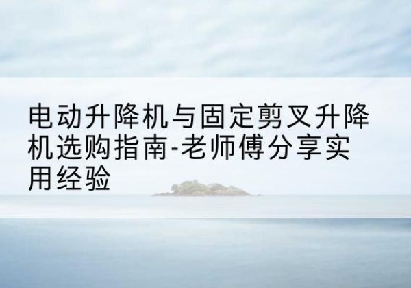 西藏电动升降机怎么选-电动升降机与固定剪叉升降机选购指南-老师傅分享实用经验