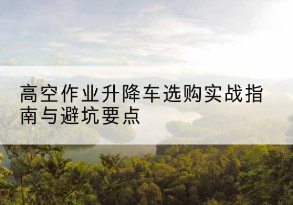 西藏升降车怎么选-高空作业升降车选购实战指南与避坑要点