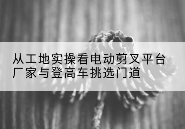 西藏电动剪叉升降平台厂家-从工地实操看电动剪叉平台厂家与登高车挑选门道